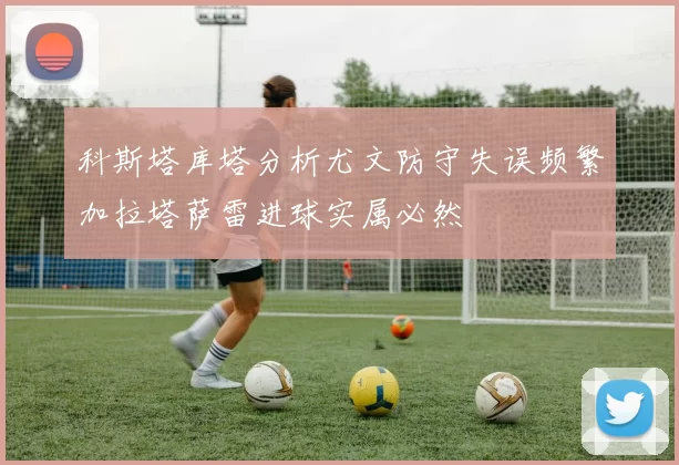 科斯塔库塔分析尤文防守失误频繁加拉塔萨雷进球实属必然