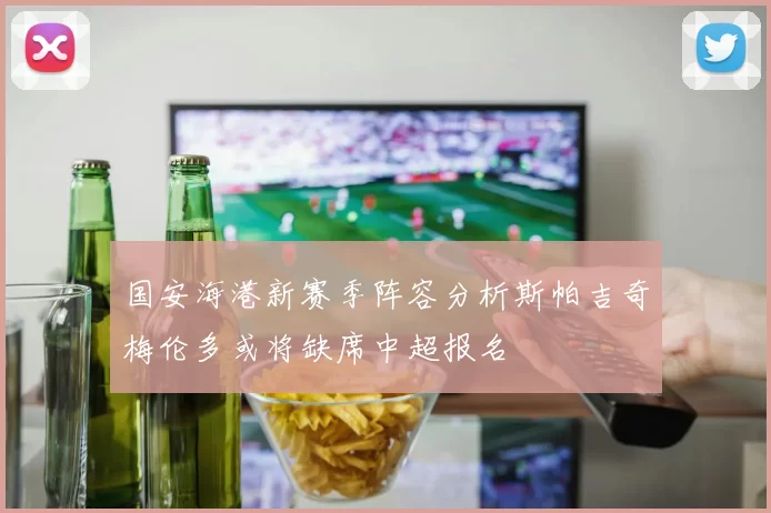 国安海港新赛季阵容分析斯帕吉奇梅伦多或将缺席中超报名