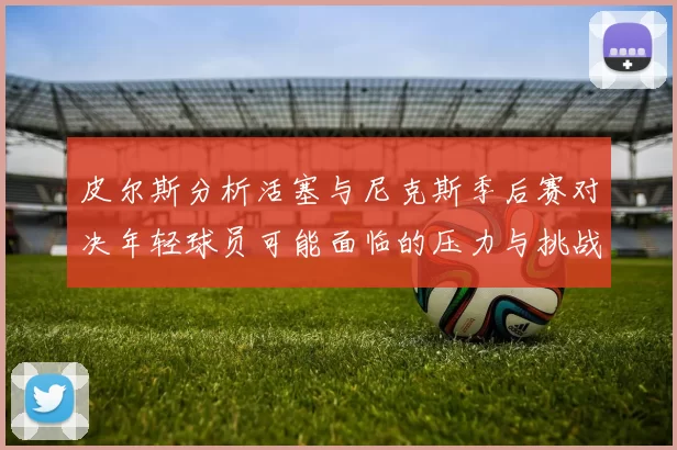 皮尔斯分析活塞与尼克斯季后赛对决年轻球员可能面临的压力与挑战