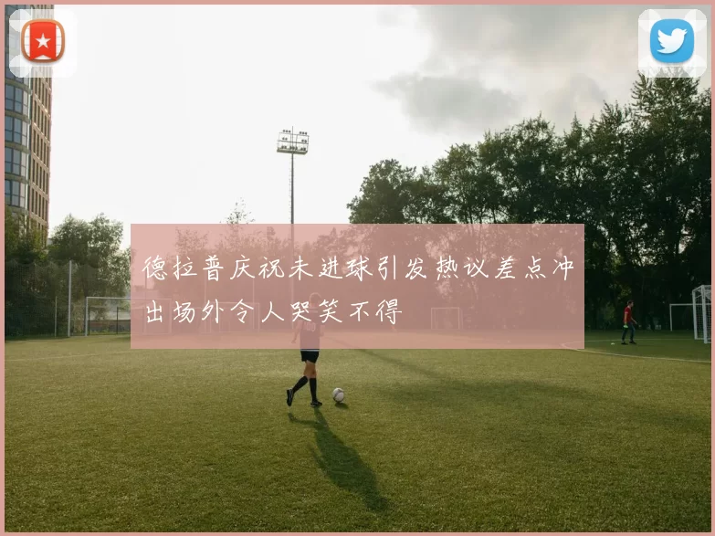德拉普庆祝未进球引发热议差点冲出场外令人哭笑不得